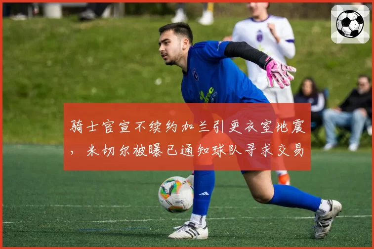 骑士官宣不续约加兰引更衣室地震，米切尔被曝已通知球队寻求交易