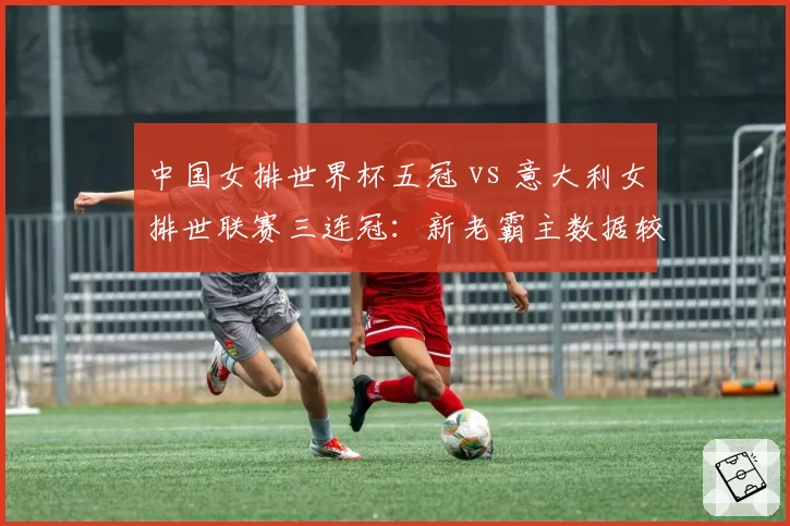 中国女排世界杯五冠 vs 意大利女排世联赛三连冠:新老霸主数据较量