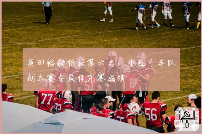 角田裕毅斩获第六名,小红牛车队创本赛季最佳完赛成绩