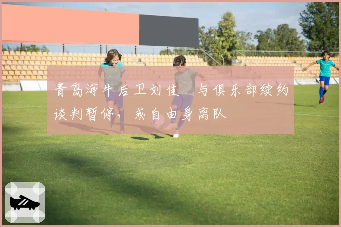 青岛海牛后卫刘佳燊与俱乐部续约谈判暂停，或自由身离队