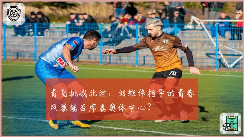 青岛挑战北控,刘维伟指导的青春风暴能否席卷奥体中心?