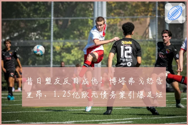 昔日盟友反目成仇!博塔弗戈怒告里昂,1.25亿欧元债务案引爆足坛