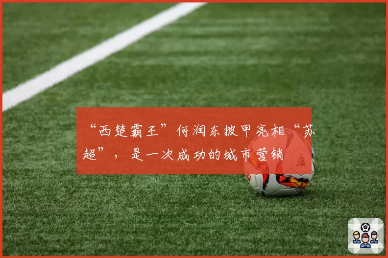“西楚霸王”何润东披甲亮相“苏超”，是一次成功的城市营销
