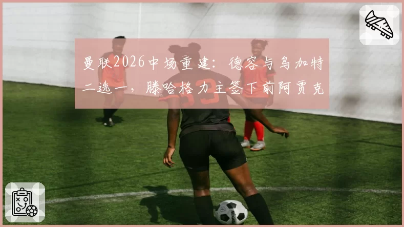 曼联2026中场重建：德容与乌加特二选一，滕哈格力主签下前阿贾克斯核心
