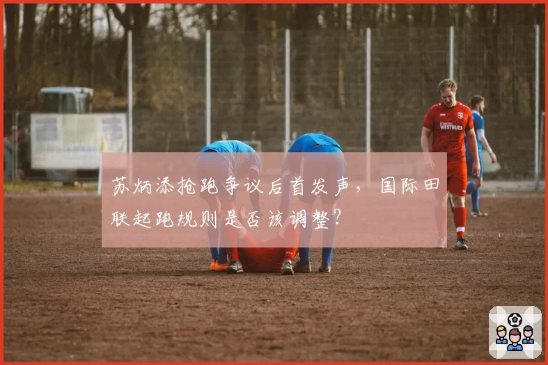 苏炳添抢跑争议后首发声，国际田联起跑规则是否该调整？