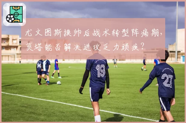 尤文图斯换帅后战术转型阵痛期,莫塔能否解决进攻乏力顽疾?
