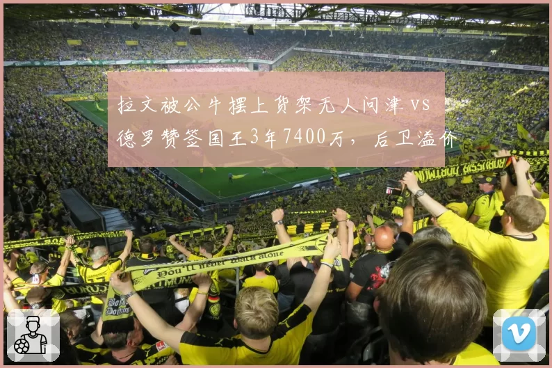 拉文被公牛摆上货架无人问津 vs 德罗赞签国王3年7400万,后卫溢价合同市场冰火两重天