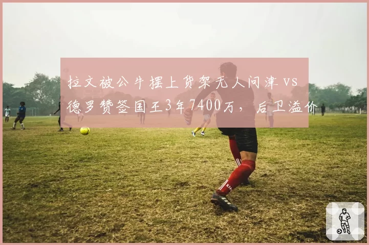 拉文被公牛摆上货架无人问津 vs 德罗赞签国王3年7400万,后卫溢价合同市场冰火两重天