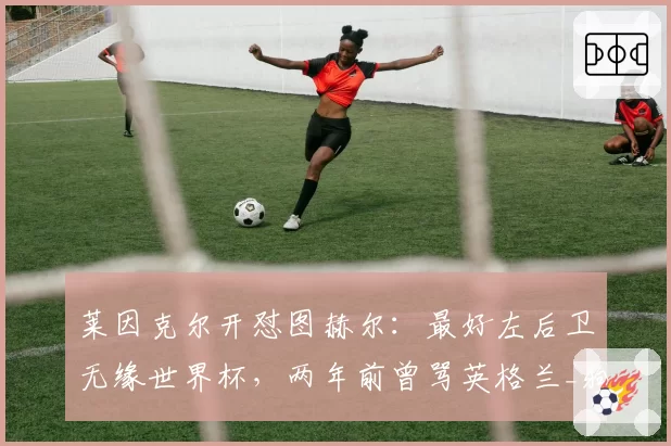 莱因克尔开怼图赫尔：最好左后卫无缘世界杯，两年前曾骂英格兰_狗屎_