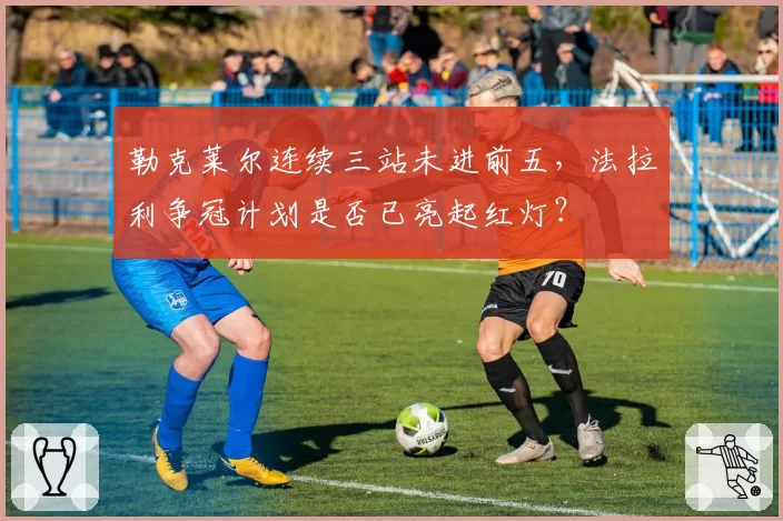 勒克莱尔连续三站未进前五，法拉利争冠计划是否已亮起红灯？