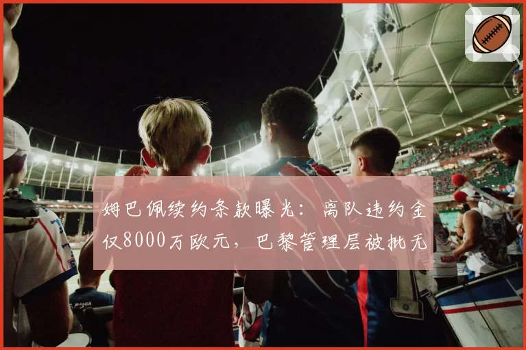 姆巴佩续约条款曝光:离队违约金仅8000万欧元,巴黎管理层被批无能