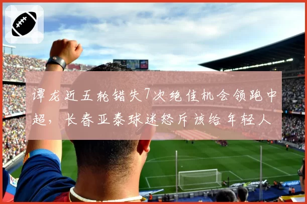 谭龙近五轮错失7次绝佳机会领跑中超，长春亚泰球迷怒斥该给年轻人让位