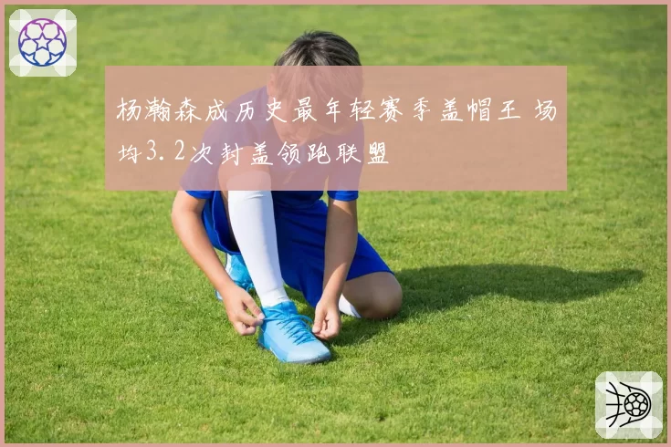 杨瀚森成历史最年轻赛季盖帽王 场均3.2次封盖领跑联盟