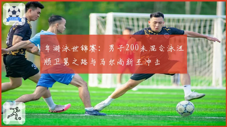 年游泳世锦赛:男子200米混合泳汪顺卫冕之路与马尔尚新王冲击
