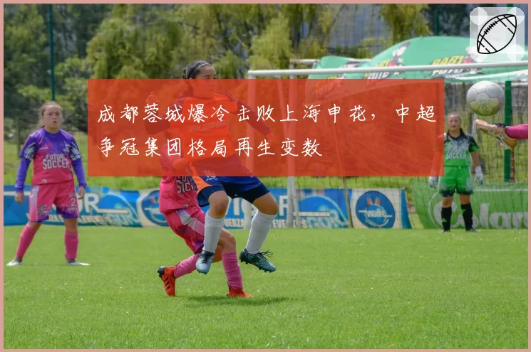 成都蓉城爆冷击败上海申花,中超争冠集团格局再生变数