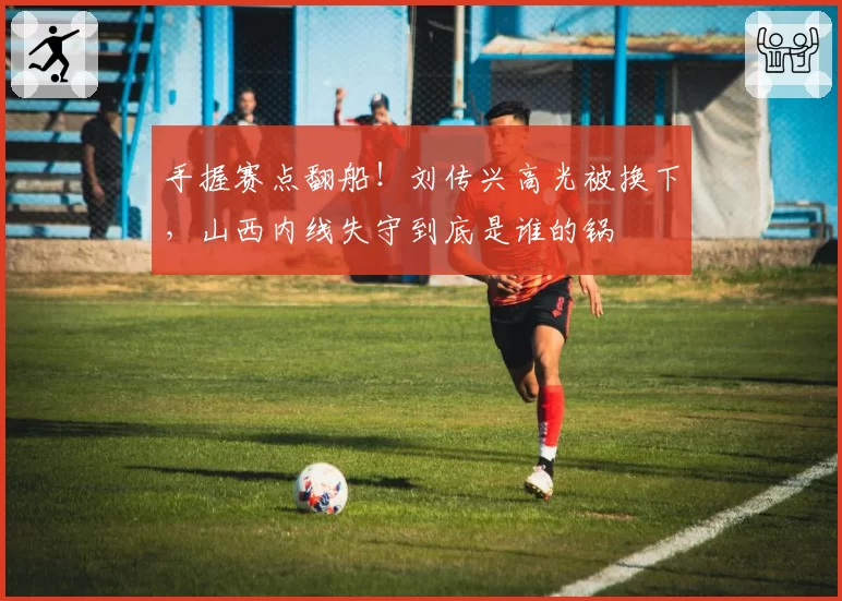 手握赛点翻船!刘传兴高光被换下,山西内线失守到底是谁的锅