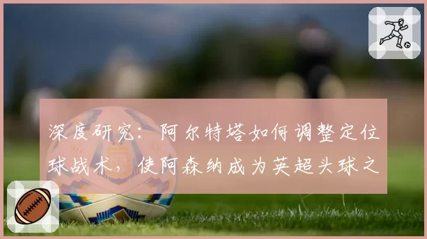 深度研究:阿尔特塔如何调整定位球战术,使阿森纳成为英超头球之王