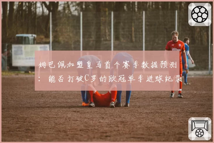 姆巴佩加盟皇马首个赛季数据预测：能否打破C罗的欧冠单季进球纪录？