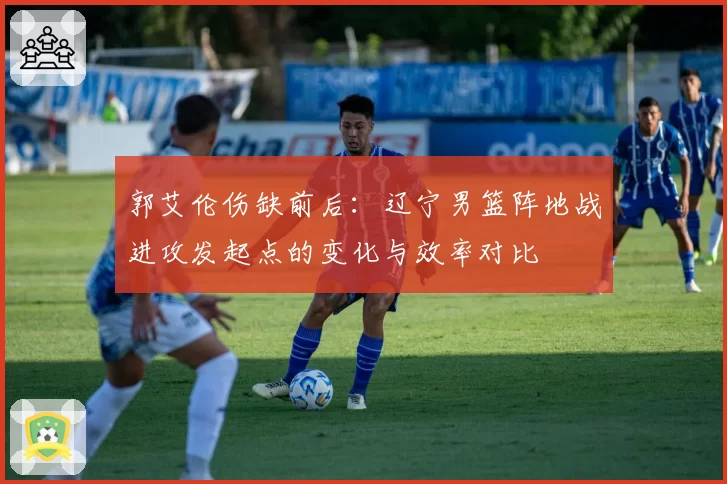 郭艾伦伤缺前后：辽宁男篮阵地战进攻发起点的变化与效率对比