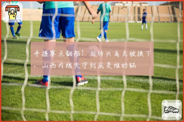 手握赛点翻船!刘传兴高光被换下,山西内线失守到底是谁的锅