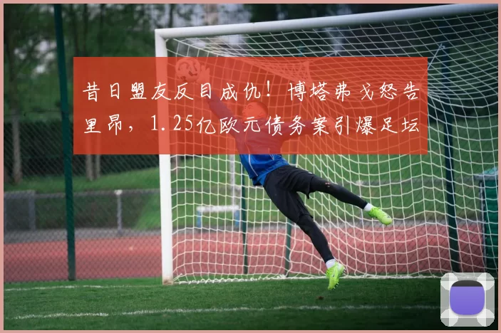 昔日盟友反目成仇!博塔弗戈怒告里昂,1.25亿欧元债务案引爆足坛