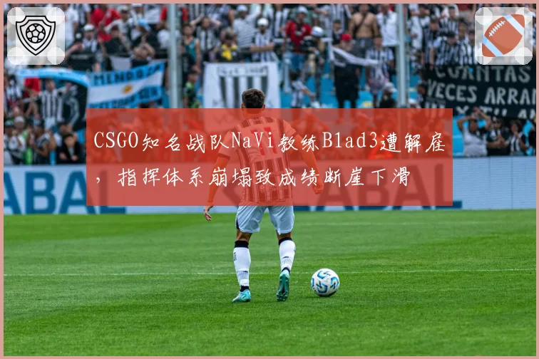 CSGO知名战队NaVi教练B1ad3遭解雇,指挥体系崩塌致成绩断崖下滑