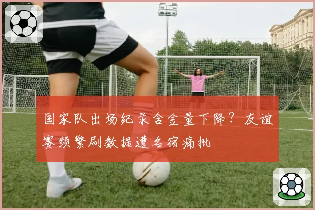 国家队出场纪录含金量下降?友谊赛频繁刷数据遭名宿痛批