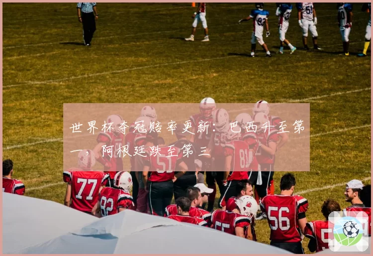 世界杯夺冠赔率更新：巴西升至第一，阿根廷跌至第三