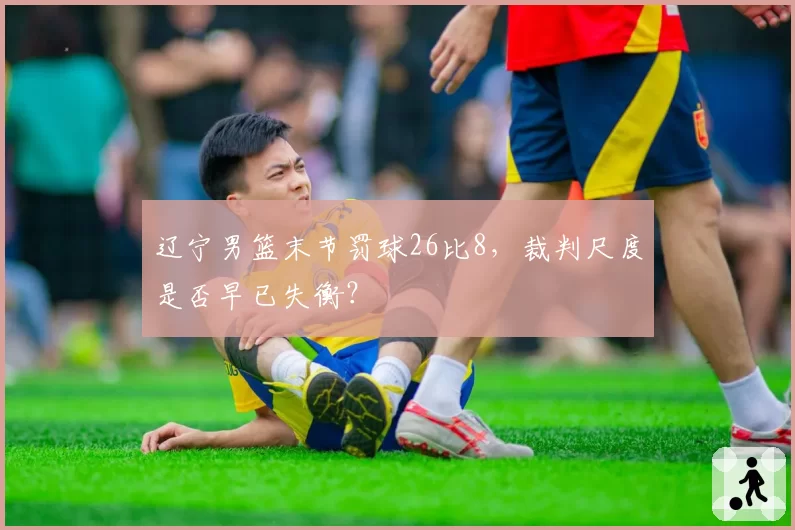 辽宁男篮末节罚球26比8，裁判尺度是否早已失衡？