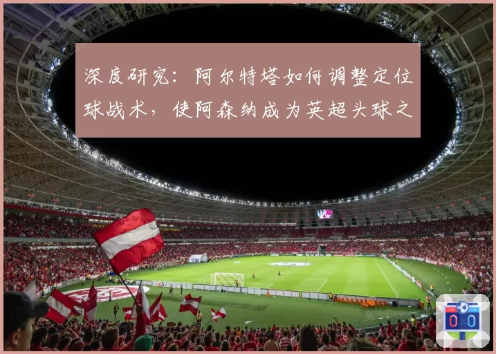 深度研究:阿尔特塔如何调整定位球战术,使阿森纳成为英超头球之王