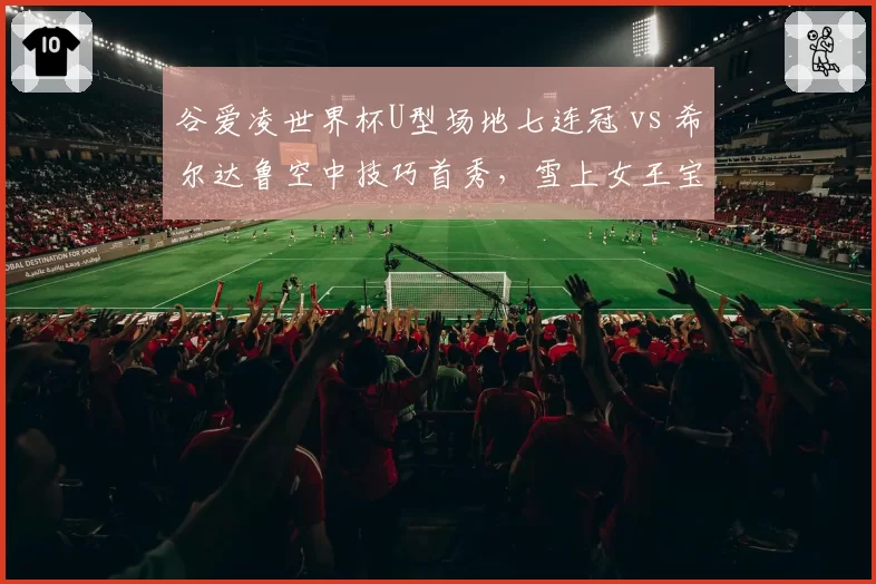 谷爱凌世界杯U型场地七连冠 vs 希尔达鲁空中技巧首秀，雪上女王宝座易主？