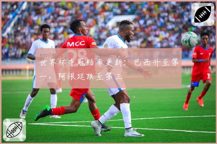 世界杯夺冠赔率更新：巴西升至第一，阿根廷跌至第三