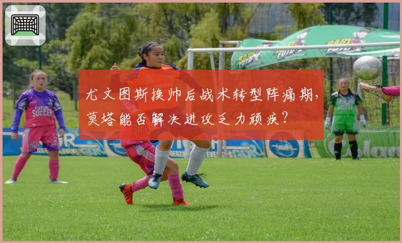 尤文图斯换帅后战术转型阵痛期,莫塔能否解决进攻乏力顽疾?