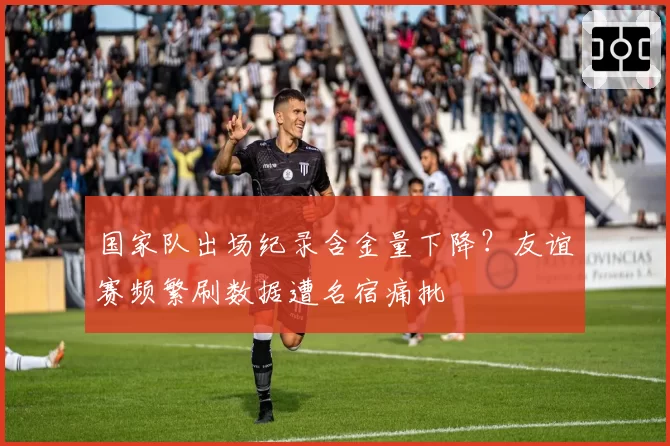 国家队出场纪录含金量下降?友谊赛频繁刷数据遭名宿痛批
