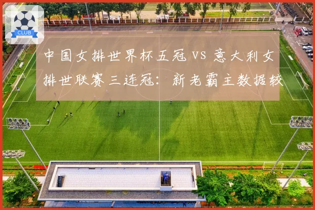 中国女排世界杯五冠 vs 意大利女排世联赛三连冠:新老霸主数据较量