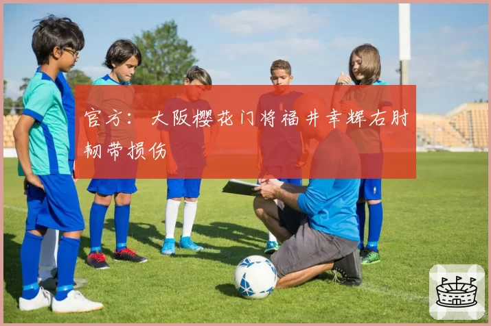 官方:大阪樱花门将福井幸辉右肘韧带损伤