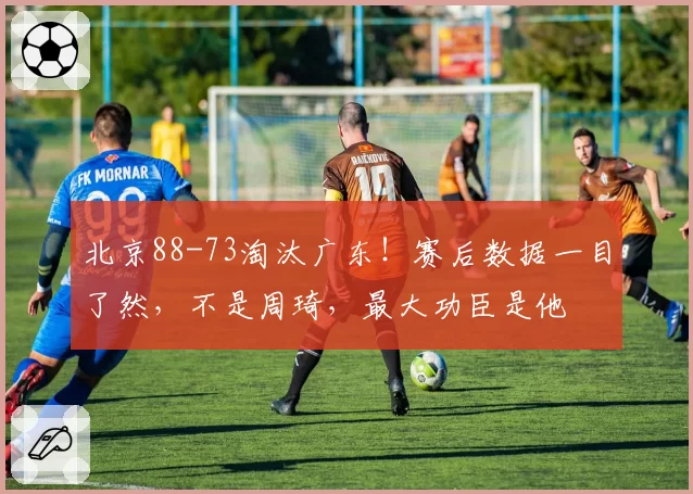 北京88-73淘汰广东！赛后数据一目了然，不是周琦，最大功臣是他