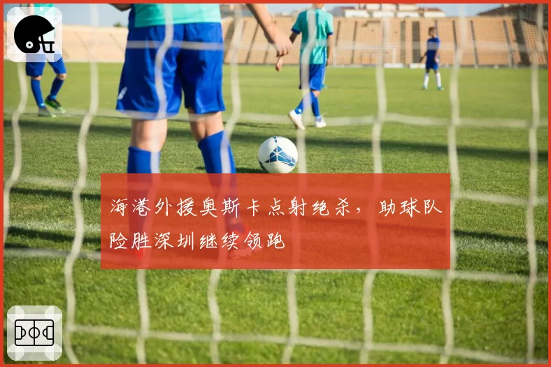 海港外援奥斯卡点射绝杀，助球队险胜深圳继续领跑