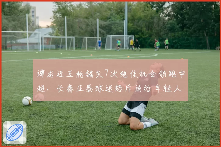 谭龙近五轮错失7次绝佳机会领跑中超，长春亚泰球迷怒斥该给年轻人让位