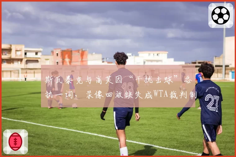 斯瓦泰克与高芙因“干扰击球”各执一词，录像回放缺失成WTA裁判制度漏洞？