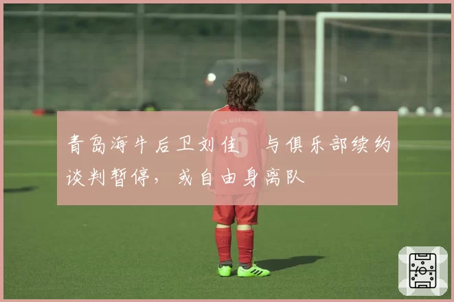 青岛海牛后卫刘佳燊与俱乐部续约谈判暂停，或自由身离队