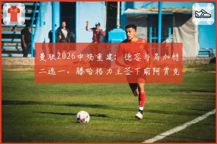 曼联2026中场重建：德容与乌加特二选一，滕哈格力主签下前阿贾克斯核心