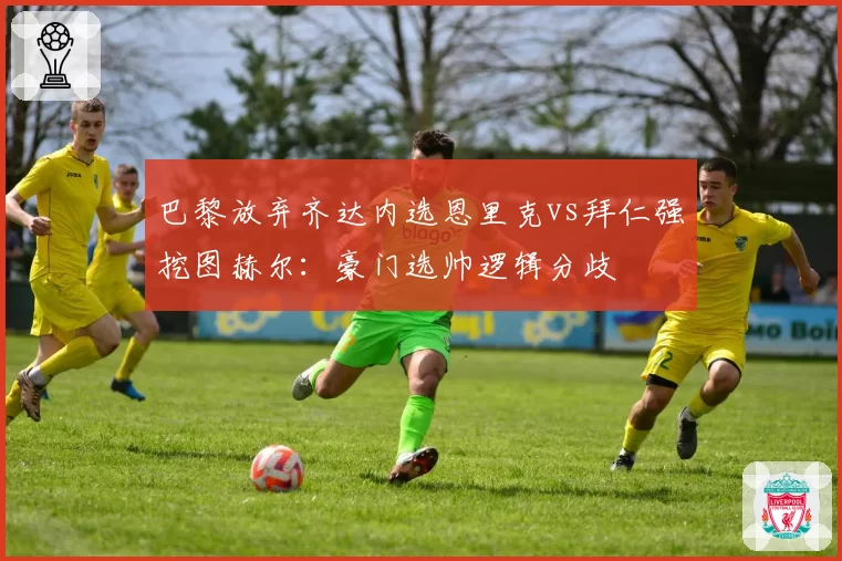 巴黎放弃齐达内选恩里克vs拜仁强挖图赫尔：豪门选帅逻辑分歧
