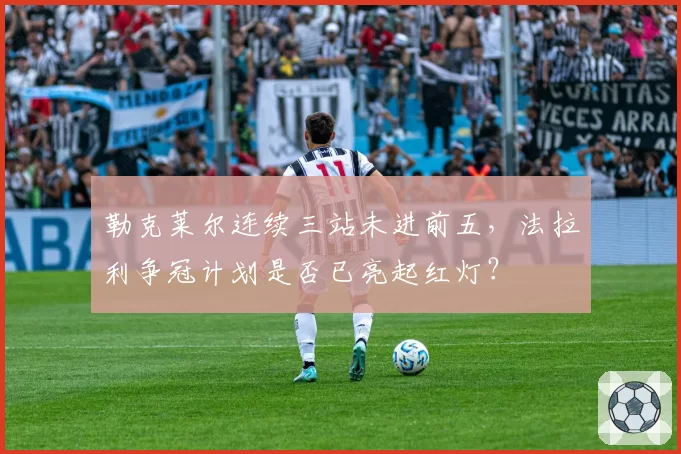 勒克莱尔连续三站未进前五，法拉利争冠计划是否已亮起红灯？