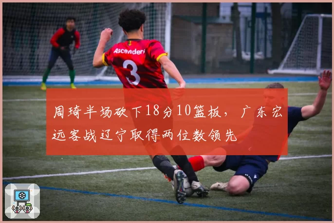 周琦半场砍下18分10篮板,广东宏远客战辽宁取得两位数领先