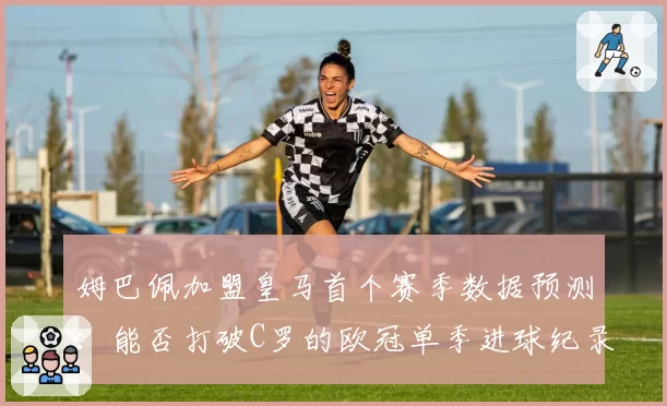 姆巴佩加盟皇马首个赛季数据预测:能否打破C罗的欧冠单季进球纪录?