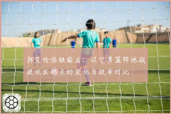 郭艾伦伤缺前后：辽宁男篮阵地战进攻发起点的变化与效率对比