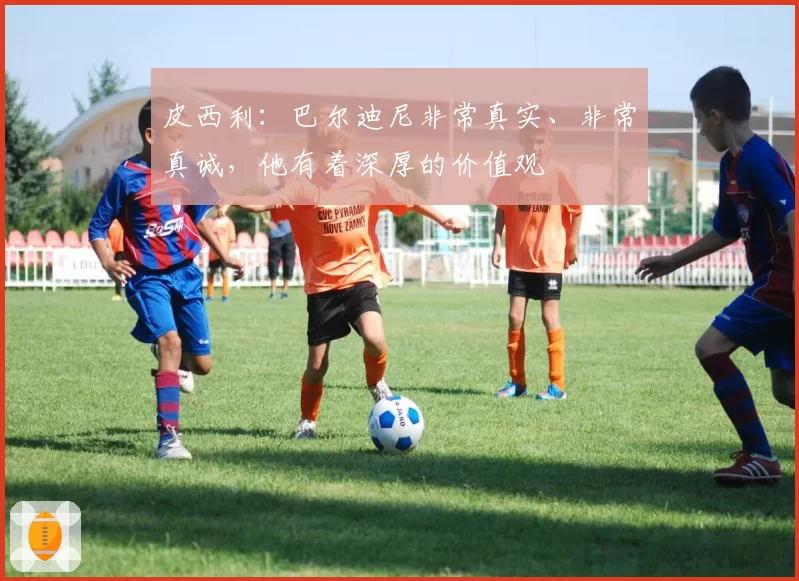 皮西利:巴尔迪尼非常真实、非常真诚,他有着深厚的价值观