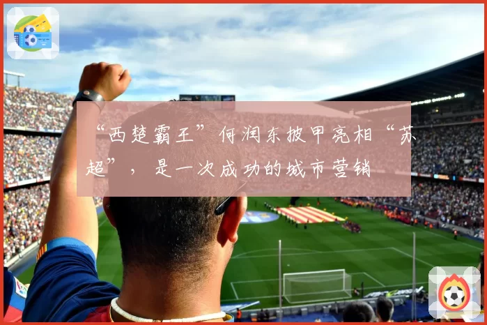 “西楚霸王”何润东披甲亮相“苏超”，是一次成功的城市营销
