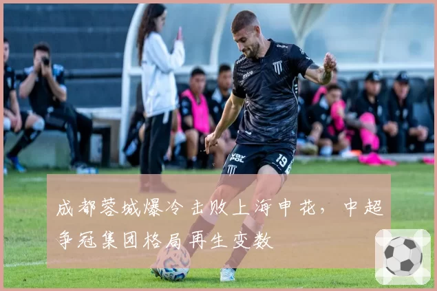 成都蓉城爆冷击败上海申花,中超争冠集团格局再生变数